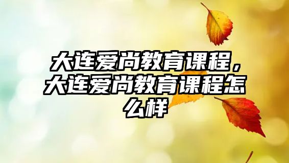 大連愛(ài)尚教育課程，大連愛(ài)尚教育課程怎么樣