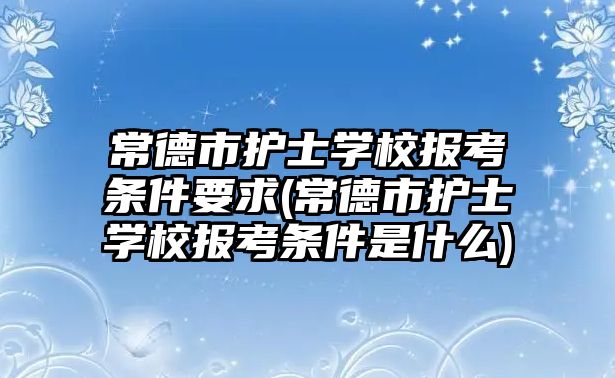 常德市護士學校報考條件要求(常德市護士學校報考條件是什么)