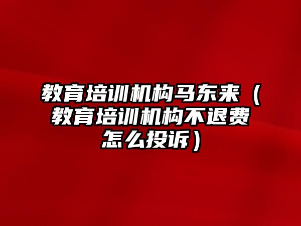 教育培訓(xùn)機構(gòu)馬東來（教育培訓(xùn)機構(gòu)不退費怎么投訴）