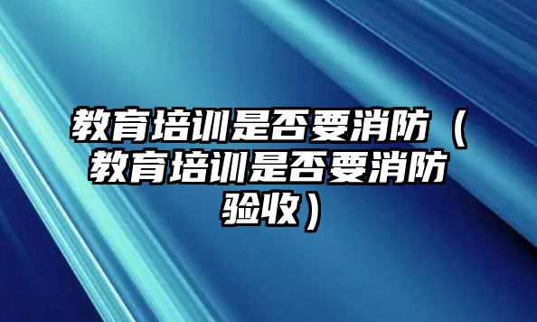 教育培訓(xùn)是否要消防（教育培訓(xùn)是否要消防驗(yàn)收）