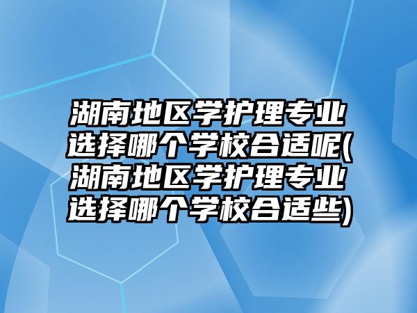 湖南地區(qū)學護理專業(yè)選擇哪個學校合適呢(湖南地區(qū)學護理專業(yè)選擇哪個學校合適些)