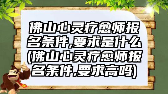 佛山心靈療愈師報名條件,要求是什么(佛山心靈療愈師報名條件,要求高嗎)