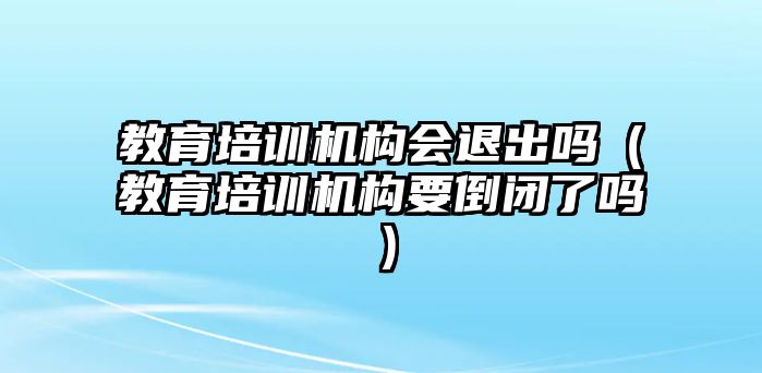 教育培訓(xùn)機構(gòu)會退出嗎（教育培訓(xùn)機構(gòu)要倒閉了嗎）