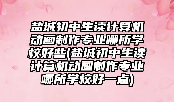 鹽城初中生讀計算機動畫制作專業(yè)哪所學校好些(鹽城初中生讀計算機動畫制作專業(yè)哪所學校好一點)