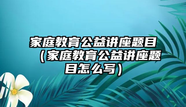 家庭教育公益講座題目（家庭教育公益講座題目怎么寫）