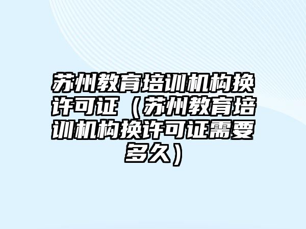 蘇州教育培訓(xùn)機構(gòu)換許可證（蘇州教育培訓(xùn)機構(gòu)換許可證需要多久）