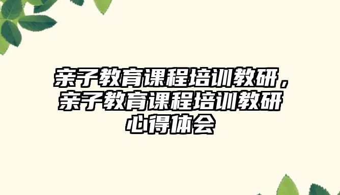 親子教育課程培訓(xùn)教研，親子教育課程培訓(xùn)教研心得體會