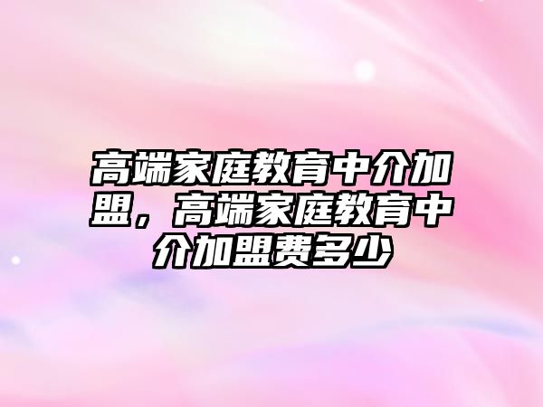 高端家庭教育中介加盟，高端家庭教育中介加盟費(fèi)多少