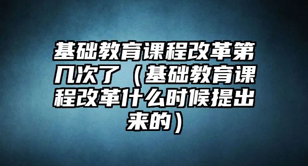 基礎(chǔ)教育課程改革第幾次了（基礎(chǔ)教育課程改革什么時候提出來的）