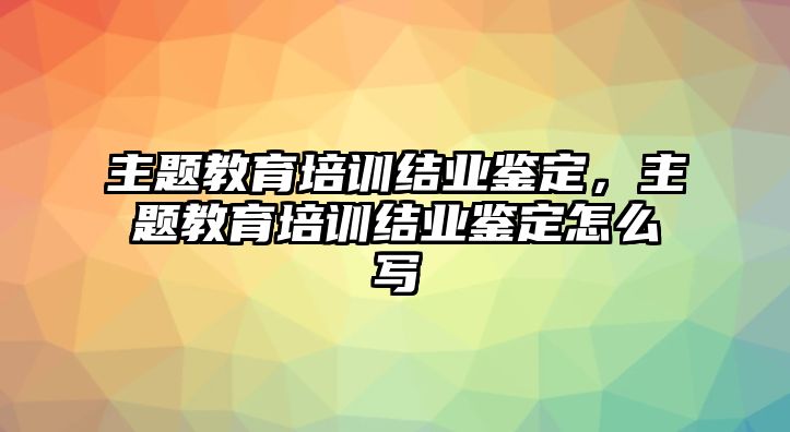 主題教育培訓(xùn)結(jié)業(yè)鑒定，主題教育培訓(xùn)結(jié)業(yè)鑒定怎么寫