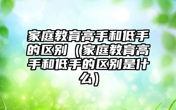 家庭教育高手和低手的區(qū)別（家庭教育高手和低手的區(qū)別是什么）