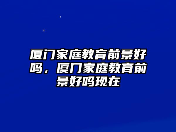 廈門家庭教育前景好嗎，廈門家庭教育前景好嗎現(xiàn)在