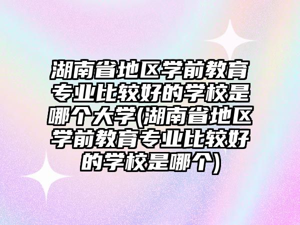 湖南省地區(qū)學(xué)前教育專業(yè)比較好的學(xué)校是哪個(gè)大學(xué)(湖南省地區(qū)學(xué)前教育專業(yè)比較好的學(xué)校是哪個(gè))