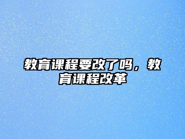 教育課程要改了嗎，教育課程改革