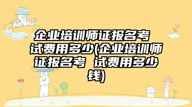 企業(yè)培訓(xùn)師證報名考 試費用多少(企業(yè)培訓(xùn)師證報名考 試費用多少錢)