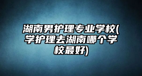 湖南男護理專業(yè)學(xué)校(學(xué)護理去湖南哪個學(xué)校最好)