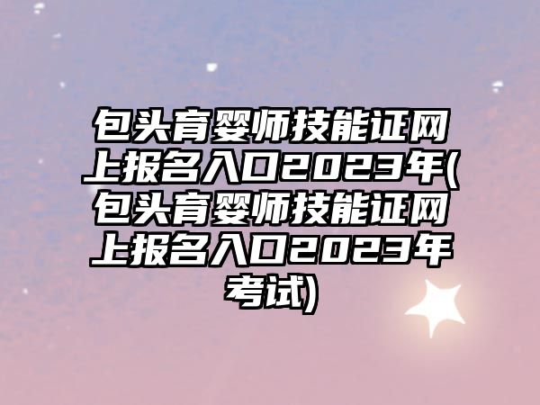 包頭育嬰師技能證網(wǎng)上報名入口2023年(包頭育嬰師技能證網(wǎng)上報名入口2023年考試)