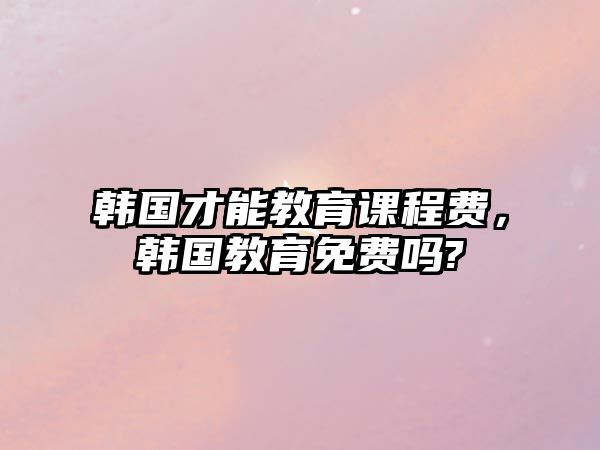 韓國才能教育課程費，韓國教育免費嗎?