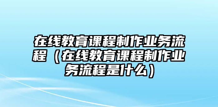 在線教育課程制作業(yè)務流程（在線教育課程制作業(yè)務流程是什么）