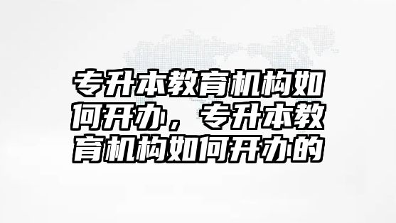 專升本教育機(jī)構(gòu)如何開辦，專升本教育機(jī)構(gòu)如何開辦的