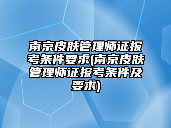 南京皮膚管理師證報考條件要求(南京皮膚管理師證報考條件及要求)