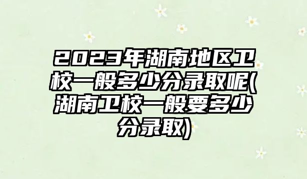 2023年湖南地區(qū)衛(wèi)校一般多少分錄取呢(湖南衛(wèi)校一般要多少分錄取)