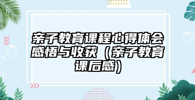 親子教育課程心得體會感悟與收獲（親子教育課后感）