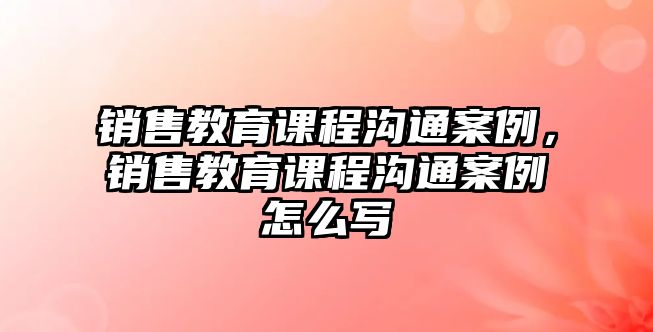 銷售教育課程溝通案例，銷售教育課程溝通案例怎么寫