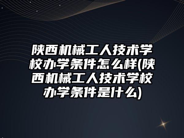 陜西機械工人技術學校辦學條件怎么樣(陜西機械工人技術學校辦學條件是什么)