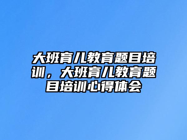 大班育兒教育題目培訓(xùn)，大班育兒教育題目培訓(xùn)心得體會