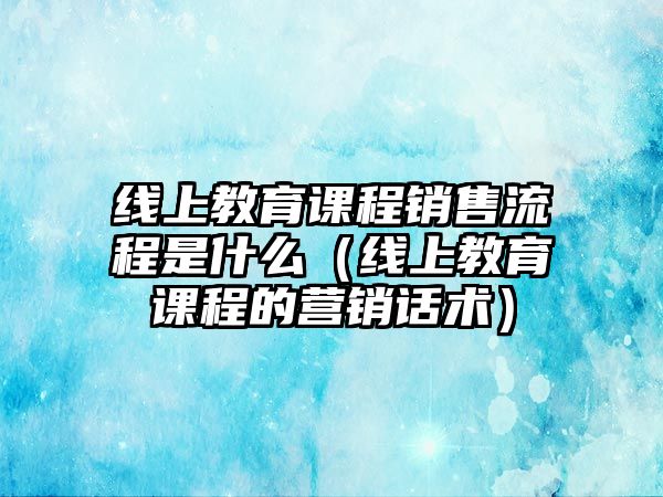 線上教育課程銷售流程是什么（線上教育課程的營(yíng)銷話術(shù)）