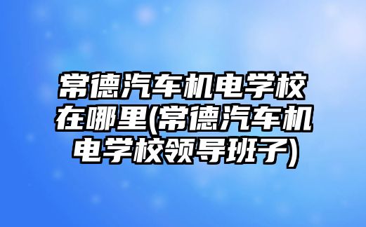 常德汽車機(jī)電學(xué)校在哪里(常德汽車機(jī)電學(xué)校領(lǐng)導(dǎo)班子)