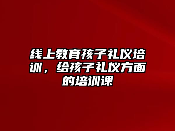 線上教育孩子禮儀培訓(xùn)，給孩子禮儀方面的培訓(xùn)課