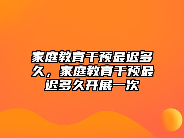 家庭教育干預最遲多久，家庭教育干預最遲多久開展一次