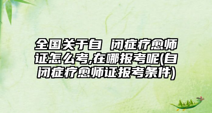 全國關于自 閉癥療愈師證怎么考,在哪報考呢(自閉癥療愈師證報考條件)