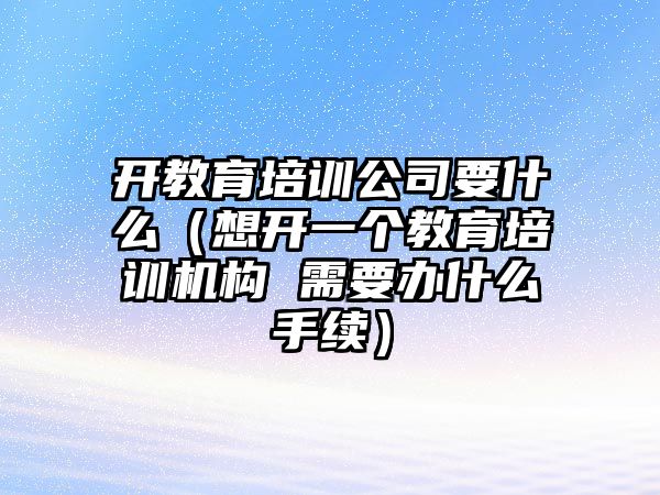 開教育培訓公司要什么（想開一個教育培訓機構 需要辦什么手續(xù)）