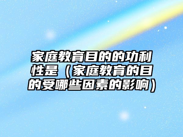 家庭教育目的的功利性是（家庭教育的目的受哪些因素的影響）