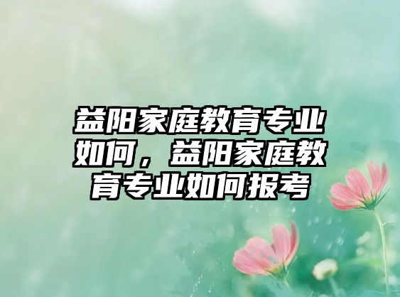 益陽(yáng)家庭教育專業(yè)如何，益陽(yáng)家庭教育專業(yè)如何報(bào)考