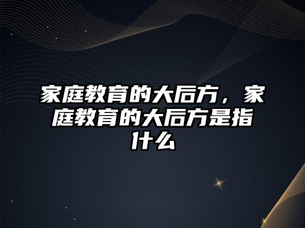 家庭教育的大后方，家庭教育的大后方是指什么