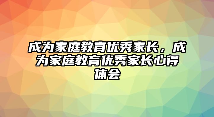 成為家庭教育優(yōu)秀家長(zhǎng)，成為家庭教育優(yōu)秀家長(zhǎng)心得體會(huì)