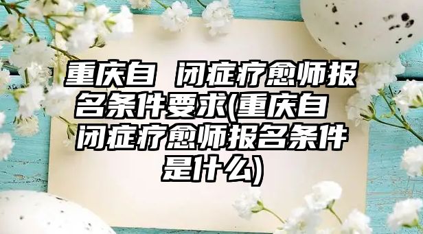 重慶自 閉癥療愈師報(bào)名條件要求(重慶自 閉癥療愈師報(bào)名條件是什么)