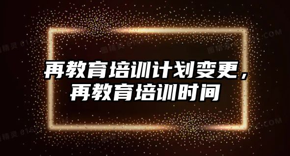 再教育培訓(xùn)計劃變更，再教育培訓(xùn)時間