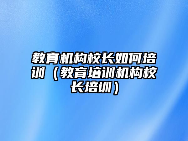 教育機構校長如何培訓（教育培訓機構校長培訓）