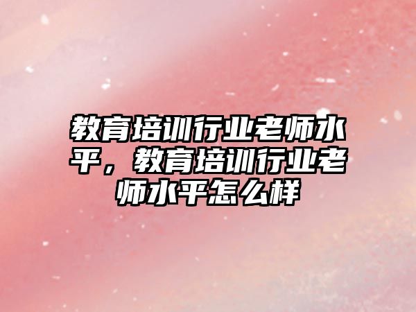 教育培訓(xùn)行業(yè)老師水平，教育培訓(xùn)行業(yè)老師水平怎么樣