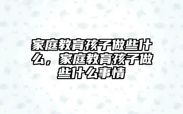 家庭教育孩子做些什么，家庭教育孩子做些什么事情