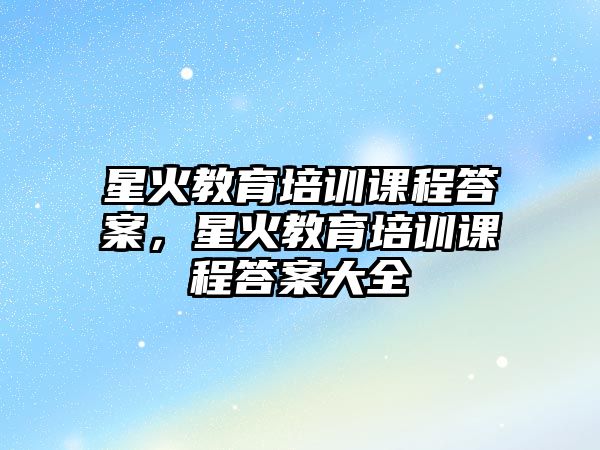 星火教育培訓(xùn)課程答案，星火教育培訓(xùn)課程答案大全