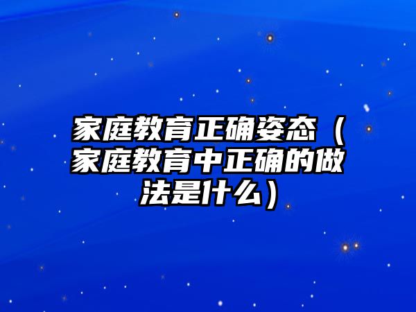 家庭教育正確姿態(tài)（家庭教育中正確的做法是什么）