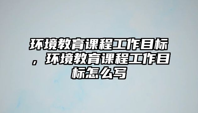 環(huán)境教育課程工作目標(biāo)，環(huán)境教育課程工作目標(biāo)怎么寫