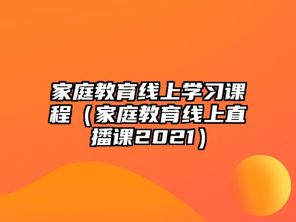 家庭教育線上學(xué)習(xí)課程（家庭教育線上直播課2021）