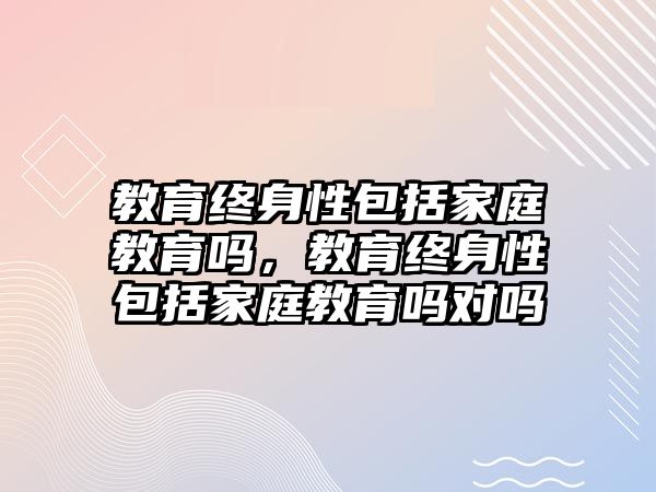 教育終身性包括家庭教育嗎，教育終身性包括家庭教育嗎對嗎